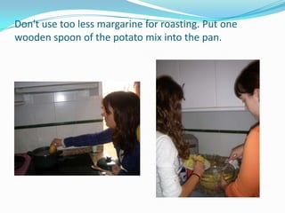 Don't use too less margarine for roasting. Put one wooden spoon of the potato mix into the pan.