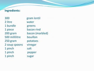 Ingredients: 300 	                  gram lentil2 litre 	                  water1 bundle 	     greens1 piece 	     bacon rind200 gram 	     bacon (marbled)500 millilitre 	     bouillon250 gram 	     potatoes2 soup spoons	     vinegar1 pinch 	     salt1 pinch                   pepper1 pinch 	     sugar