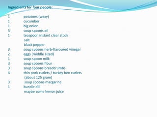 Ingredients for four people:1	potatoes (waxy)1	cucumber1	big onion3	soup spoons oil1	teaspoon instant clear stocksaltblack pepper3 	soup spoons herb-flavoured vinegar2	eggs (middle sized)1 	soup spoon milk3 	soup spoons flour3 	soup spoons breadcrumbs4 	thin pork cutlets / turkey hen cutlets 						 (about 125 gram)3	 soup spoons margarine1	bundle dillmaybe some lemon juice 