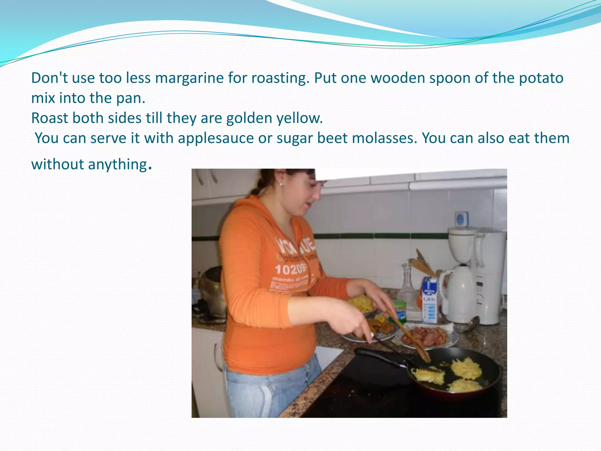 Don't use too less margarine for roasting. Put one wooden spoon of the potato mix into the pan.Roast both sides till they are golden yellow. You can serve it with applesauce or sugar beet molasses. You can also eat them without anything.