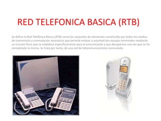 RED TELEFONICA BASICA (RTB) Se define la Red Telefónica Básica (RTB) como los conjuntos de elementos constituido por todos los medios de transmisión y conmutación necesarios que permite enlazar a voluntad dos equipos terminales mediante un circuito físico que se establece específicamente para la comunicación y que desaparece una vez que se ha completado la misma. Se trata por tanto, de una red de telecomunicaciones conmutada. 