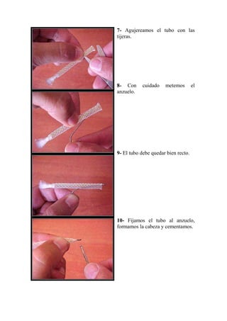 7- Agujereamos el tubo con las
tijeras.




8- Con     cuidado    metemos        el
anzuelo.




9- El tubo debe quedar bien recto.




10- Fijamos el tubo al anzuelo,
formamos la cabeza y cementamos.
 