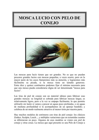 MOSCA LUCIO CON PELO DE
            CONEJO




Las moscas para lucio tienen que ser grandes. No es que no puedan
pescarse grandes lucios con moscas pequeñas, a veces ocurre, pero en la
mayor parte de los casos llamaremos más su atención, y lograremos más
fácilmente su picada, si la mosca tiene un tamaño generoso.
Entre diez y quince centímetros podemos fijar el mínimo necesario para
que una mosca pueda considerarse digna de ser denominada "mosca para
lucios".

Las tiras de piel de conejo son un material idóneo para fabricar esas
grandes moscas: su longitud es sobrada para fabricar moscas largas; es
relativamente ligero, pero a la vez se empapa fácilmente, lo que permite
utilizarlo sin lastre si vamos a pescar en aguas poco profundas, o en aguas
de mediana profundidad si la acompañamos de un aparejo hundido; y
culebrea de un modo realmente atractivo al menor tirón por nuestra parte.

Hay muchos modelos de estrímeres con tiras de piel conejo: los clásicos
Zonker, Sculpin, Leech..., y múltiples variaciones que en resumidas cuentas
se diferencian en poco. Algunos de esos modelos se visten con piel de
conejo y otras cosas. La mosca que aquí presento es una Pelo de Conejo a
 