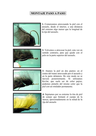 MONTAJE PASO A PASO


      1- Comenzamos atravesando la piel con el
      anzuelo, desde el interior, a una distancia
      del extremo algo menor que la longitud de
      la tija del anzuelo.




      2- Volvemos a atravesar la piel, esta vez en
      sentido contrario, para que quede con el
      pelo en la parte superior del anzuelo.




      3- Atamos la piel en dos puntos: en el
      centro del tramo atravesado por el anzuelo y
      en la parte delantera. De este modo no se
      moverá posteriormente. Si utilizamos
      Kevlar, que suele ser de color pajizo,
      podemos pintarlo del mismo color que la
      piel con un rotulador permanente.


      4- Sujetamos por su extremo la tira de piel
      de conejo que formará el cuerpo de la
      mosca, aproximadamente en la mitad de la
      tija del anzuelo
 