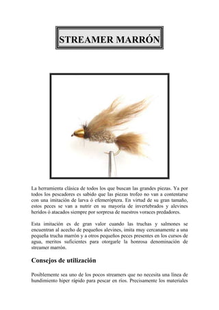 STREAMER MARRÓN




La herramienta clásica de todos los que buscan las grandes piezas. Ya por
todos los pescadores es sabido que las piezas trofeo no van a contentarse
con una imitación de larva ó efemeróptera. En virtud de su gran tamaño,
estos peces se van a nutrir en su mayoría de invertebrados y alevines
heridos ó atacados siempre por sorpresa de nuestros voraces predadores.

Esta imitación es de gran valor cuando las truchas y salmones se
encuentran al acecho de pequeños alevines, imita muy cercanamente a una
pequeña trucha marrón y a otros pequeños peces presentes en los cursos de
agua, meritos suficientes para otorgarle la honrosa denominación de
streamer marrón.

Consejos de utilización

Posiblemente sea uno de los pocos streamers que no necesita una línea de
hundimiento hiper rápido para pescar en ríos. Precisamente los materiales
 