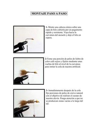 MONTAJE PASO A PASO



       1- Monte una cabeza cónica sobre una
       capa de hilo cubierta por un pegamento
       rápido y resistente. Vaya hacia la
       curvatura del anzuelo y deje el hilo en
       espera.




       2-Tome una porción de pelos de liebre de
       color café rojizo y fíjelos mediante unas
       vueltas de hilo al nivel de la curvatura
       para imitar la cola de nuestra artificial.




       3- Inmediatamente después de la cola
       fije porciones de pelos de ciervo natural
       con el objetivo de realizar el cuerpo de
       nuestro alevín. Ponga atención a que no
       se produzcan zonas vacías a lo largo del
       eje.
 