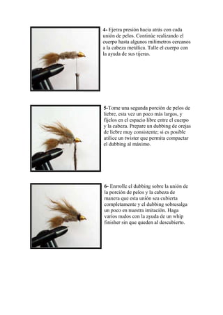 4- Ejerza presión hacia atrás con cada
unión de pelos. Continúe realizando el
cuerpo hasta algunos milímetros cercanos
a la cabeza metálica. Talle el cuerpo con
la ayuda de sus tijeras.




5-Tome una segunda porción de pelos de
liebre, esta vez un poco más largos, y
fíjelos en el espacio libre entre el cuerpo
y la cabeza. Prepare un dubbing de orejas
de liebre muy consistente; si es posible
utilice un twister que permita compactar
el dubbing al máximo.




6- Enrrolle el dubbing sobre la unión de
la porción de pelos y la cabeza de
manera que esta unión sea cubierta
completamente y el dubbing sobresalga
un poco en nuestra imitación. Haga
varios nudos con la ayuda de un whip
finisher sin que queden al descubierto.
 