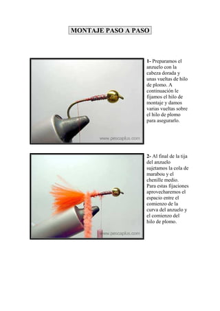 MONTAJE PASO A PASO



                  1- Preparamos el
                  anzuelo con la
                  cabeza dorada y
                  unas vueltas de hilo
                  de plomo. A
                  continuación le
                  fijamos el hilo de
                  montaje y damos
                  varias vueltas sobre
                  el hilo de plomo
                  para asegurarlo.




                  2- Al final de la tija
                  del anzuelo
                  sujetamos la cola de
                  marabou y el
                  chenille medio.
                  Para estas fijaciones
                  aprovecharemos el
                  espacio entre el
                  comienzo de la
                  curva del anzuelo y
                  el comienzo del
                  hilo de plomo.
 