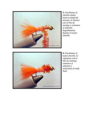3- Enrollamos el
chenille medio
hasta la mitad del
anzuelo, lo fijamos
con el hilo de
montaje y cortamos
el sobrante.
Seguidamente
fijamos el nylon
chenille.




4- Enrollamos el
nylon chenille, lo
sujetamos con el
hilo de montaje,
cortamos el
sobrante y
realizamos el nudo
final.
 
