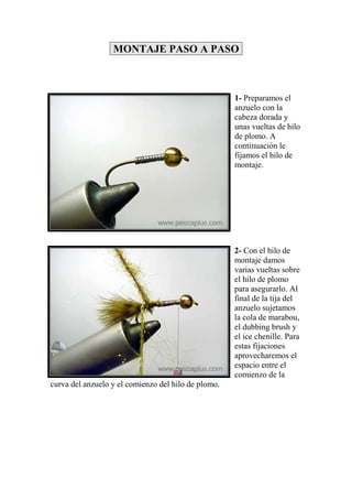 MONTAJE PASO A PASO



                                                     1- Preparamos el
                                                     anzuelo con la
                                                     cabeza dorada y
                                                     unas vueltas de hilo
                                                     de plomo. A
                                                     continuación le
                                                     fijamos el hilo de
                                                     montaje.




                                                     2- Con el hilo de
                                                     montaje damos
                                                     varias vueltas sobre
                                                     el hilo de plomo
                                                     para asegurarlo. Al
                                                     final de la tija del
                                                     anzuelo sujetamos
                                                     la cola de marabou,
                                                     el dubbing brush y
                                                     el ice chenille. Para
                                                     estas fijaciones
                                                     aprovecharemos el
                                                     espacio entre el
                                                     comienzo de la
curva del anzuelo y el comienzo del hilo de plomo.
 
