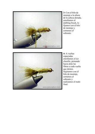 3- Con el hilo de
montaje a la altura
de la cabeza dorada,
enrollamos el
dubbing brush, lo
fijamos con el hilo
de montaje y
cortamos el
sobrante.




4- A vueltas
espaciadas
enrollamos el ice
chenille, peinando
hacia atrás las
fibras a cada vuelta
que demos.
Sujetamos con el
hilo de montaje,
cortamos el
sobrante y
realizamos el nudo
final.
 