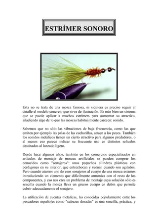 ESTRÍMER SONORO




Esta no se trata de una mosca famosa, ni siquiera es preciso seguir al
detalle el modelo concreto que sirve de ilustración. Es más bien un sistema
que se puede aplicar a muchos estrímers para aumentar su atractivo,
añadiendo algo de lo que las moscas habitualmente carecen: sonido.

Sabemos que no sólo las vibraciones de baja frecuencia, como las que
emiten por ejemplo las palas de las cucharillas, atraen a los peces. También
los sonidos metálicos tienen un cierto atractivo para algunos predadores, o
al menos eso parece indicar su frecuente uso en distintos señuelos
destinados al lanzado ligero.

Desde hace algunos años, también en los comercios especializados en
artículos de montaje de moscas artificiales se pueden comprar los
conocidos como "sonajeros": unos pequeños cilindros plásticos con
perdigones en su interior, que entrechocan y suenan cuando son agitados.
Pero cuando atamos uno de esos sonajeros al cuerpo de una mosca estamos
introduciendo un elemento que difícilmente armoniza con el resto de los
componentes, y eso nos crea un problema de montaje cuya solución sólo es
sencilla cuando la mosca lleva un grueso cuerpo en dubin que permite
cubrir adecuadamente el sonajero.

La utilización de cuentas metálicas, las conocidas popularmente entre los
pescadores españoles como "cabezas doradas" es una sencilla, práctica, y
 