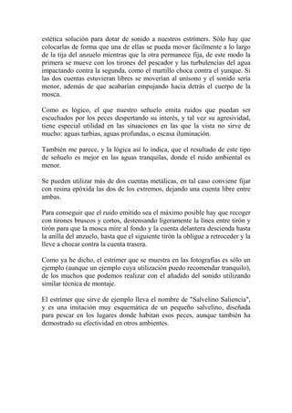 estética solución para dotar de sonido a nuestros estrímers. Sólo hay que
colocarlas de forma que una de ellas se pueda mover fácilmente a lo largo
de la tija del anzuelo mientras que la otra permanece fija, de este modo la
primera se mueve con los tirones del pescador y las turbulencias del agua
impactando contra la segunda, como el martillo choca contra el yunque. Si
las dos cuentas estuvieran libres se moverían al unísono y el sonido sería
menor, además de que acabarían empujando hacia detrás el cuerpo de la
mosca.

Como es lógico, el que nuestro señuelo emita ruidos que puedan ser
escuchados por los peces despertando su interés, y tal vez su agresividad,
tiene especial utilidad en las situaciones en las que la vista no sirve de
mucho: aguas turbias, aguas profundas, o escasa iluminación.

También me parece, y la lógica así lo indica, que el resultado de este tipo
de señuelo es mejor en las aguas tranquilas, donde el ruido ambiental es
menor.

Se pueden utilizar más de dos cuentas metálicas, en tal caso conviene fijar
con resina epóxida las dos de los extremos, dejando una cuenta libre entre
ambas.

Para conseguir que el ruido emitido sea el máximo posible hay que recoger
con tirones bruscos y cortos, destensando ligeramente la línea entre tirón y
tirón para que la mosca mire al fondo y la cuenta delantera descienda hasta
la anilla del anzuelo, hasta que el siguiente tirón la obligue a retroceder y la
lleve a chocar contra la cuenta trasera.

Como ya he dicho, el estrímer que se muestra en las fotografías es sólo un
ejemplo (aunque un ejemplo cuya utilización puedo recomendar tranquilo),
de los muchos que podemos realizar con el añadido del sonido utilizando
similar técnica de montaje.

El estrímer que sirve de ejemplo lleva el nombre de "Salvelino Saliencia",
y es una imitación muy esquemática de un pequeño salvelino, diseñada
para pescar en los lugares donde habitan esos peces, aunque también ha
demostrado su efectividad en otros ambientes.
 