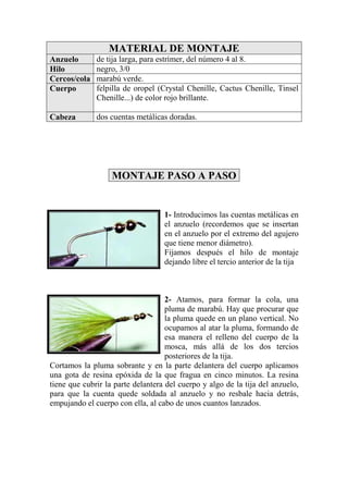 MATERIAL DE MONTAJE
Anzuelo       de tija larga, para estrímer, del número 4 al 8.
Hilo          negro, 3/0
Cercos/cola   marabú verde.
Cuerpo        felpilla de oropel (Crystal Chenille, Cactus Chenille, Tinsel
              Chenille...) de color rojo brillante.

Cabeza        dos cuentas metálicas doradas.




                   MONTAJE PASO A PASO


                                   1- Introducimos las cuentas metálicas en
                                   el anzuelo (recordemos que se insertan
                                   en el anzuelo por el extremo del agujero
                                   que tiene menor diámetro).
                                   Fijamos después el hilo de montaje
                                   dejando libre el tercio anterior de la tija



                                    2- Atamos, para formar la cola, una
                                    pluma de marabú. Hay que procurar que
                                    la pluma quede en un plano vertical. No
                                    ocupamos al atar la pluma, formando de
                                    esa manera el relleno del cuerpo de la
                                    mosca, más allá de los dos tercios
                                    posteriores de la tija.
Cortamos la pluma sobrante y en la parte delantera del cuerpo aplicamos
una gota de resina epóxida de la que fragua en cinco minutos. La resina
tiene que cubrir la parte delantera del cuerpo y algo de la tija del anzuelo,
para que la cuenta quede soldada al anzuelo y no resbale hacia detrás,
empujando el cuerpo con ella, al cabo de unos cuantos lanzados.
 