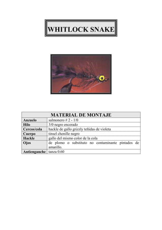WHITLOCK SNAKE




              MATERIAL DE MONTAJE
Anzuelo      salmonero # 2 - 1/0
Hilo         3/0 negro encerado
Cercos/cola  hackle de gallo grizzly teñidas de violeta
Cuerpo       tinsel chenille negro
Hackle       gallo del mismo color de la cola
Ojos         de plomo o substituto no contaminante pintados de
             amarillo.
Antienganche tanza 0.60
 