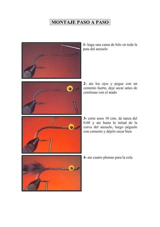 MONTAJE PASO A PASO



          1- haga una cama de hilo en toda la
          pata del anzuelo




          2- ate los ojos y pegue con un
          cemento fuerte, deje secar antes de
          continuar con el atado




          3- corte unos 10 cms. de tanza del
          0.60 y ate hasta la mitad de la
          curva del anzuelo, luego péguelo
          con cemento y déjelo secar bien




          4- ate cuatro plumas para la cola
 