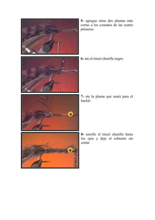 5- agregue otras dos plumas más
cortas a los costados de las cuatro
primeras




6- ate el tinsel chenille negro




7- ate la pluma que usará para el
hackle




8- enrolle el tinsel chenille hasta
los ojos y deje el sobrante sin
cortar
 