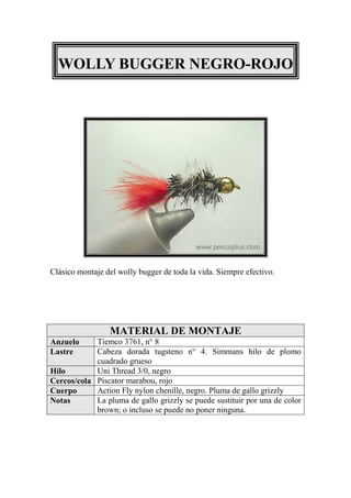 WOLLY BUGGER NEGRO-ROJO




Clásico montaje del wolly bugger de toda la vida. Siempre efectivo.




                 MATERIAL DE MONTAJE
Anzuelo     Tiemco 3761, n° 8
Lastre      Cabeza dorada tugsteno n° 4. Simmans hilo de plomo
            cuadrado grueso
Hilo        Uni Thread 3/0, negro
Cercos/cola Piscator marabou, rojo
Cuerpo      Action Fly nylon chenille, negro. Pluma de gallo grizzly
Notas       La pluma de gallo grizzly se puede sustituir por una de color
            brown; o incluso se puede no poner ninguna.
 