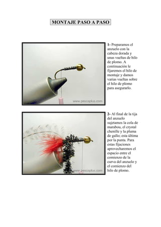 MONTAJE PASO A PASO



                  1- Preparamos el
                  anzuelo con la
                  cabeza dorada y
                  unas vueltas de hilo
                  de plomo. A
                  continuación le
                  fijaremos el hilo de
                  montaje y damos
                  varias vueltas sobre
                  el hilo de plomo
                  para asegurarlo.




                  2- Al final de la tija
                  del anzuelo
                  sujetamos la cola de
                  marabou, el crystal
                  chenille y la pluma
                  de gallo; esta última
                  por la punta. Para
                  estas fijaciones
                  aprovecharemos el
                  espacio entre el
                  comienzo de la
                  curva del anzuelo y
                  el comienzo del
                  hilo de plomo.
 