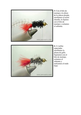3- Con el hilo de
montaje a la altura
de la cabeza dorada,
enrollamos el nylon
chenille, lo fijamos
con el hilo de
montaje y cortamos
el sobrante.




4- A vueltas
espaciadas
enrollamos la
pluma de gallo.
Sujetamos con el
hilo de montaje,
cortamos el
sobrante y
realizamos el nudo
final.
 