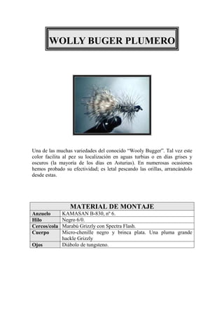 WOLLY BUGER PLUMERO




Una de las muchas variedades del conocido “Wooly Bugger”. Tal vez este
color facilita al pez su localización en aguas turbias o en días grises y
oscuros (la mayoría de los días en Asturias). En numerosas ocasiones
hemos probado su efectividad; es letal pescando las orillas, arrancándolo
desde estas.




                 MATERIAL DE MONTAJE
Anzuelo       KAMASAN B-830, nº 6.
Hilo          Negro 6/0.
Cercos/cola   Marabú Grizzly con Spectra Flash.
Cuerpo        Micro-chenille negro y brinca plata. Una pluma grande
              hackle Grizzly
Ojos          Diábolo de tungsteno.
 