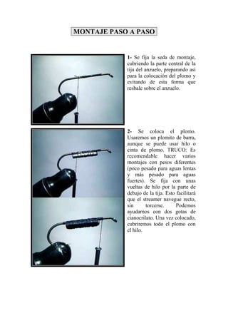MONTAJE PASO A PASO


            1- Se fija la seda de montaje,
            cubriendo la parte central de la
            tija del anzuelo, preparando así
            para la colocación del plomo y
            evitando de esta forma que
            resbale sobre el anzuelo.




            2- Se coloca el plomo.
            Usaremos un plomito de barra,
            aunque se puede usar hilo o
            cinta de plomo. TRUCO: Es
            recomendable hacer varios
            montajes con pesos diferentes
            (poco pesado para aguas lentas
            y más pesado para aguas
            fuertes). Se fija con unas
            vueltas de hilo por la parte de
            debajo de la tija. Esto facilitará
            que el streamer navegue recto,
            sin      torcerse.      Podemos
            ayudarnos con dos gotas de
            cianocrilato. Una vez colocado,
            cubriremos todo el plomo con
            el hilo.
 