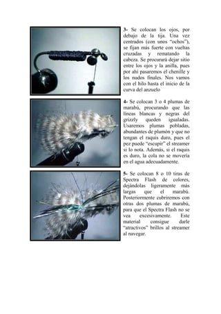 3- Se colocan los ojos, por
debajo de la tija. Una vez
centrados (con unos “ochos”),
se fijan más fuerte con vueltas
cruzadas y rematando la
cabeza. Se procurará dejar sitio
entre los ojos y la anilla, pues
por ahí pasaremos el chenille y
los nudos finales. Nos vamos
con el hilo hasta el inicio de la
curva del anzuelo

4- Se colocan 3 o 4 plumas de
marabú, procurando que las
líneas blancas y negras del
grizzly     queden   igualadas.
Usaremos plumas pobladas,
abundantes de plumón y que no
tengan el raquis duro, pues el
pez puede “escupir” el streamer
si lo nota. Además, si el raquis
es duro, la cola no se movería
en el agua adecuadamente.

5- Se colocan 8 o 10 tiras de
Spectra Flash de colores,
dejándolas ligeramente más
largas    que      el    marabú.
Posteriormente cubriremos con
otras dos plumas de marabú,
para que el Spectra Flash no se
vea     excesivamente.       Este
material     consigue       darle
“atractivos” brillos al streamer
al navegar.
 