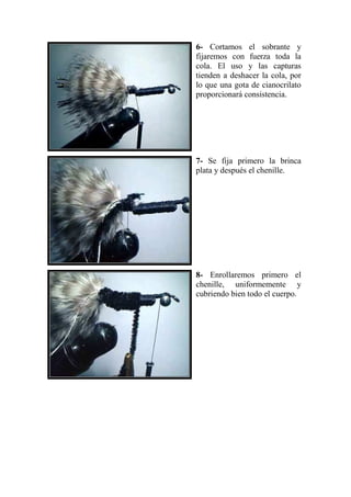 6- Cortamos el sobrante y
fijaremos con fuerza toda la
cola. El uso y las capturas
tienden a deshacer la cola, por
lo que una gota de cianocrilato
proporcionará consistencia.




7- Se fija primero la brinca
plata y después el chenille.




8- Enrollaremos primero el
chenille, uniformemente y
cubriendo bien todo el cuerpo.
 