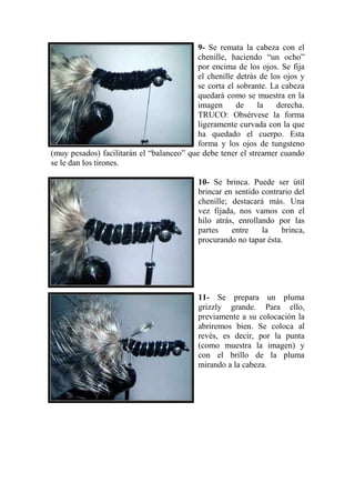 9- Se remata la cabeza con el
                                          chenille, haciendo “un ocho”
                                          por encima de los ojos. Se fija
                                          el chenille detrás de los ojos y
                                          se corta el sobrante. La cabeza
                                          quedará como se muestra en la
                                          imagen      de     la   derecha.
                                          TRUCO: Obsérvese la forma
                                          ligeramente curvada con la que
                                          ha quedado el cuerpo. Esta
                                          forma y los ojos de tungsteno
(muy pesados) facilitarán el “balanceo” que debe tener el streamer cuando
se le dan los tirones.

                                          10- Se brinca. Puede ser útil
                                          brincar en sentido contrario del
                                          chenille; destacará más. Una
                                          vez fijada, nos vamos con el
                                          hilo atrás, enrollando por las
                                          partes    entre    la    brinca,
                                          procurando no tapar ésta.




                                          11- Se prepara un pluma
                                          grizzly grande. Para ello,
                                          previamente a su colocación la
                                          abriremos bien. Se coloca al
                                          revés, es decir, por la punta
                                          (como muestra la imagen) y
                                          con el brillo de la pluma
                                          mirando a la cabeza.
 