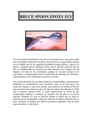 BRUCE SPOON EPOXY FLY




En esta ocasión presentamos una mosca proyectada hace muy pocos años
por el montador americano Joe Bruce para la pesca en agua salada, aunque
eso no impide que dé un magnífico resultado en aguas dulces, y que no se
parece a ninguna mosca artificial clásica, por la sencilla razón de que en
ella es indispensable un material que hace bastante poco tiempo que ha
llegado a la mesa de los montadores, aunque en ese poco tiempo se ha
convertido en indispensable para la realización de multitud de estrímeres,
especialmente si nos dedicamos a la pesca en el mar.

Las resinas epóxidas son un tipo de plásticos termoestables, concretamente
polímeros de condensación cuyo monómero base es de tipo epoxi (un
átomo de oxigeno se une a dos átomos, que suelen ser de carbono). Pero lo
que a nosotros nos interesa es que este tipo de resinas, descubiertas en 1946
por la empresa química Ciba, se suele comercializar en forma de dos
componentes líquidos o pastosos (a menudo uno de ellos es la resina
epóxida "bisfenol A") que se mezclan cuando se desea que se inicie la
polimerización, formándose a partir de entonces un plástico bastante duro y
muy resistente. El tiempo que tarda la mezcla en endurecer varía de unos
pocos minutos a varias horas.
 