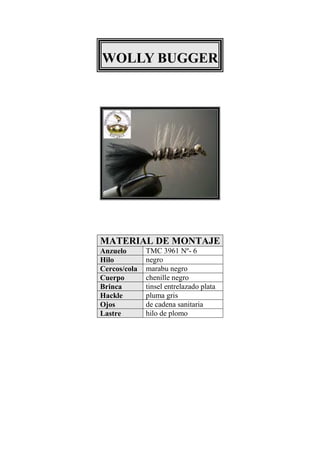 WOLLY BUGGER




MATERIAL DE MONTAJE
Anzuelo       TMC 3961 Nº- 6
Hilo          negro
Cercos/cola   marabu negro
Cuerpo        chenille negro
Brinca        tinsel entrelazado plata
Hackle        pluma gris
Ojos          de cadena sanitaria
Lastre        hilo de plomo
 