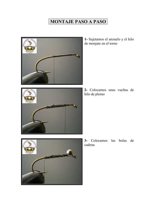 MONTAJE PASO A PASO


           1- Sujetamos el anzuelo y el hilo
           de monjate en el torno




           2- Colocamos unas vueltas de
           hilo de plomo




           3- Colocamos las bolas de
           cadena
 