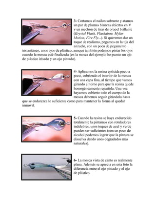 3- Cortamos el nailon sobrante y atamos
                                    un par de plumas blancas abiertas en V
                                    y un mechón de tiras de oropel brillante
                                    (Krystal Flash, Flashabou, Mylar
                                    Motion, Fire Fly...). Si queremos dar un
                                    toque de realismo, pegamos en la tija del
                                    anzuelo, con un poco de pegamento
instantáneo, unos ojos de plástico, aunque también podemos pintar los ojos
cuando la mosca esté finalizada (en la mosca del ejemplo he puesto un ojo
de plástico irisado y un ojo pintado).


                                  4- Aplicamos la resina epóxida poco a
                                  poco, cubriendo el interior de la mosca
                                  con una capa fina, al tiempo que vamos
                                  girando el torno para que la resina quede
                                  homogéneamente repartida. Una vez
                                  hayamos cubierto todo el cuerpo de la
                                  mosca debemos seguir girándola hasta
que se endurezca lo suficiente como para mantener la forma al quedar
inmóvil.


                                   5- Cuando la resina se haya endurecido
                                   totalmente la pintamos con rotuladores
                                   indelebles, unos toques de azul y verde
                                   pueden ser suficientes (con un poco de
                                   alcohol podemos lograr que la pintura se
                                   disuelva dando unos degradados más
                                   naturales).



                                   6- La mosca vista de canto es realmente
                                   plana. Además se aprecia en esta foto la
                                   diferencia entre el ojo pintado y el ojo
                                   de plástico.
 
