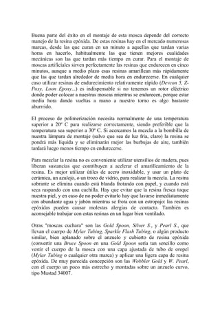 Buena parte del éxito en el montaje de esta mosca depende del correcto
manejo de la resina epóxida. De estas resinas hay en el mercado numerosas
marcas, desde las que curan en un minuto a aquellas que tardan varias
horas en hacerlo, habitualmente las que tienen mejores cualidades
mecánicas son las que tardan más tiempo en curar. Para el montaje de
moscas artificiales sirven perfectamente las resinas que endurecen en cinco
minutos, aunque a medio plazo esas resinas amarillean más rápidamente
que las que tardan alrededor de media hora en endurecerse. En cualquier
caso utilizar resinas de endurecimiento relativamente rápido (Devcon 5, Z-
Poxy, Loon Epoxy...) es indispensable si no tenemos un rotor eléctrico
donde poder colocar a nuestras moscas mientras se endurecen, porque estar
media hora dando vueltas a mano a nuestro torno es algo bastante
aburrrido.

El proceso de polimerización necesita normalmente de una temperatura
superior a 20º C para realizarse correctamente, siendo preferible que la
temperatura sea superior a 30º C. Si acercamos la mezcla a la bombilla de
nuestra lámpara de montaje (salvo que sea de luz fría, claro) la resina se
pondrá más líquida y se eliminarán mejor las burbujas de aire, también
tardará luego menos tiempo en endurecerse.

Para mezclar la resina no es conveniente utilizar utensilios de madera, pues
liberan sustancias que contribuyen a acelerar el amarilleamiento de la
resina. Es mejor utilizar útiles de acero inoxidable, y usar un plato de
cerámica, un azulejo, o un trozo de vidrio, para realizar la mezcla. La resina
sobrante se elimina cuando está blanda frotando con papel, y cuando está
seca raspando con una cuchilla. Hay que evitar que la resina fresca toque
nuestra piel, y en caso de no poder evitarlo hay que lavarse inmediatamente
con abundante agua y jabón mientras se frota con un estropajo: las resinas
epóxidas pueden causar molestas alergias de contacto. También es
aconsejable trabajar con estas resinas en un lugar bien ventilado.

Otras "moscas cuchara" son las Gold Spoon, Silver S., y Pearl S., que
llevan el cuerpo de Mylar Tubing, Sparkle Flash Tubing, o algún producto
similar, bien aplanado sobre el anzuelo y cubierto de resina epóxida
(convertir una Bruce Spoon en una Gold Spoon sería tan sencillo como
vestir el cuerpo de la mosca con una capa ajustada de tubo de oropel
(Mylar Tubing o cualquier otra marca) y aplicar una ligera capa de resina
epóxida. De muy parecida concepción son las Wobbler Gold y W. Pearl,
con el cuerpo un poco más estrecho y montadas sobre un anzuelo curvo,
tipo Mustad 34007.
 