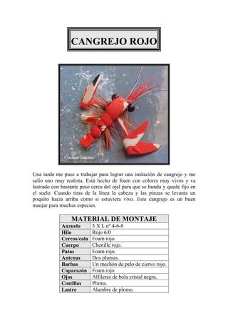 CANGREJO ROJO




Una tarde me puse a trabajar para lograr una imitación de cangrejo y me
salio uno muy realista. Está hecho de foam con colores muy vivos y va
lastrado con bastante peso cerca del ojal para que se hunda y quede fijo en
el suelo. Cuando tiras de la línea la cabeza y las pinzas se levanta un
poquito hacia arriba como si estuviera vivo. Este cangrejo es un buen
manjar para muchas especies.

                 MATERIAL DE MONTAJE
             Anzuelo       3 X L nº 4-6-8
             Hilo          Rojo 6/0
             Cercos/cola   Foam rojo.
             Cuerpo        Chenille rojo.
             Patas         Foam rojo.
             Antenas       Dos plumas.
             Barbas        Un mechón de pelo de ciervo rojo.
             Caparazón     Foam rojo
             Ojos          Alfileres de bola cristal negra.
             Costillas     Pluma.
             Lastre        Alambre de plomo.
 