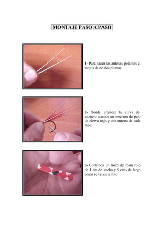 MONTAJE PASO A PASO




          1- Para hacer las antenas pelamos el
          raquis de de dos plumas.




          2- Donde empieza la curva del
          anzuelo atamos un mechón de pelo
          de ciervo rojo y una antena de cada
          lado.




          3- Cortamos un trozo de foam rojo
          de 1 cm de ancho y 5 cms de largo
          como se ve en la foto.
 