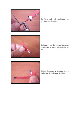 7- Cerca del ojal enrollamos un
poco de hilo de plomo.




8- Para formar las pinzas cortamos
dos trozos de foam como el que se
ve.




9- Los doblamos y pegamos uno a
cada lado de un bastón de foam.
 