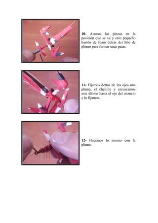 10- Atamos las pinzas en la
posición que se ve y otro pequeño
bastón de foam detrás del hilo de
plomo para formar unas patas.




11- Fijamos detrás de los ojos una
pluma, el chenille y enroscamos
este último hasta el ojo del anzuelo
y lo fijamos.




12- Hacemos lo mismo con la
pluma.
 