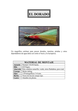 EL DORADO




Un magnífico estrímer para pescar dorados, tarariras, pirañas y otros
depredadores de agua dulce así como el lucio y la lucioperca.



                 MATERIAL DE MONTAJE
   Anzuelo     Normal 1/0-4/0 fuerte.
   Hilo        6/0 Negro.
   Alas/cola   Pelo sintético amarillo, verde, otros flashabou, pavo real.
   Cuerpo      Mylar tubing.
   Ojos        3 D holográficos 3-4 mm.
   Barba       Trozo de tira de conejo rojo.
   Lastre      Alambre de plomo.
 
