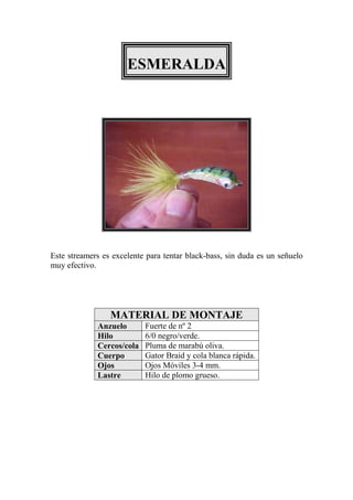 ESMERALDA




Este streamers es excelente para tentar black-bass, sin duda es un señuelo
muy efectivo.




                 MATERIAL DE MONTAJE
             Anzuelo       Fuerte de nº 2
             Hilo          6/0 negro/verde.
             Cercos/cola   Pluma de marabú oliva.
             Cuerpo        Gator Braid y cola blanca rápida.
             Ojos          Ojos Móviles 3-4 mm.
             Lastre        Hilo de plomo grueso.
 