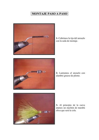 MONTAJE PASO A PASO




            1- Cubrimos la tija del anzuelo
            con la seda de montaje.




            2- Lastramos el anzuelo con
            alambre grueso de plomo.




            3- Al principio de la curva
            atamos un mechón de marabú
            oliva que será la cola.
 