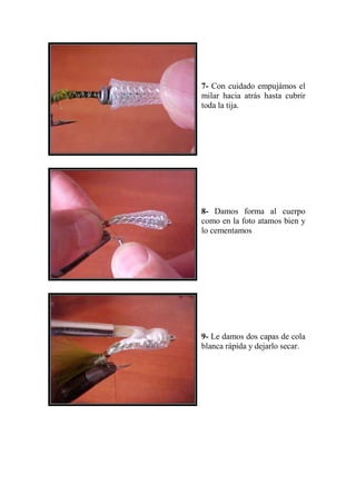 7- Con cuidado empujámos el
milar hacia atrás hasta cubrir
toda la tija.




8- Damos forma al cuerpo
como en la foto atamos bien y
lo cementamos




9- Le damos dos capas de cola
blanca rápida y dejarlo secar.
 