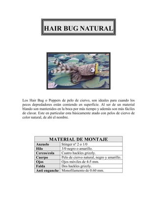HAIR BUG NATURAL




Los Hair Bug o Poppers de pelo de ciervo, son ideales para cuando los
peces depredadores están comiendo en superficie. Al ser de un material
blando son mantenidos en la boca por más tiempo y además son más fáciles
de clavar. Este en particular esta básicamente atado con pelos de ciervo de
color natural, de ahí el nombre.




                 MATERIAL DE MONTAJE
         Anzuelo          Stinger nº 2 o 1/0
         Hilo             3/0 negro o amarillo.
         Cercos/cola      Cuatro hackles grizzly.
         Cuerpo           Pelo de ciervo natural, negro y amarillo.
         Ojos             Ojos móviles de 4-5 mm.
         Falda            Dos hackles grizzly.
         Anti enganche    Monofilamento de 0.60 mm.
 