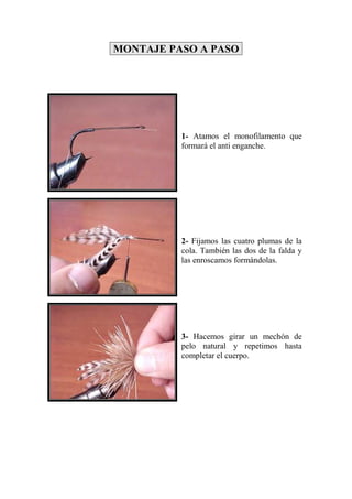 MONTAJE PASO A PASO




          1- Atamos el monofilamento que
          formará el anti enganche.




          2- Fijamos las cuatro plumas de la
          cola. También las dos de la falda y
          las enroscamos formándolas.




          3- Hacemos girar un mechón de
          pelo natural y repetimos hasta
          completar el cuerpo.
 