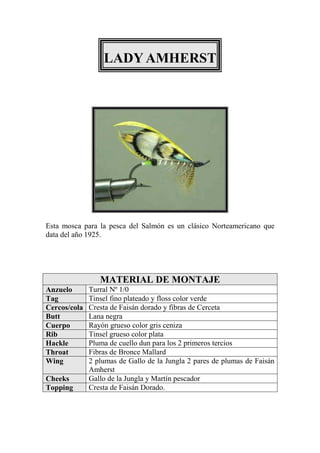 LADY AMHERST




Esta mosca para la pesca del Salmón es un clásico Norteamericano que
data del año 1925.




                 MATERIAL DE MONTAJE
Anzuelo       Turral Nº 1/0
Tag           Tinsel fino plateado y floss color verde
Cercos/cola   Cresta de Faisán dorado y fibras de Cerceta
Butt          Lana negra
Cuerpo        Rayón grueso color gris ceniza
Rib           Tinsel grueso color plata
Hackle        Pluma de cuello dun para los 2 primeros tercios
Throat        Fibras de Bronce Mallard
Wing          2 plumas de Gallo de la Jungla 2 pares de plumas de Faisán
              Amherst
Cheeks        Gallo de la Jungla y Martín pescador
Topping       Cresta de Faisán Dorado.
 