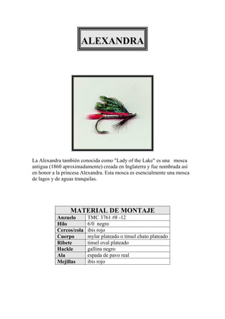 ALEXANDRA




La Alexandra también conocida como "Lady of the Lake" es una mosca
antigua (1860 aproximadamente) creada en Inglaterra y fue nombrada así
en honor a la princesa Alexandra. Esta mosca es esencialmente una mosca
de lagos y de aguas tranquilas.




                 MATERIAL DE MONTAJE
           Anzuelo       TMC 3761 #8 -12
           Hilo          6/0 negro
           Cercos/cola   ibis rojo
           Cuerpo        mylar plateado o tinsel chato plateado
           Ribete        tinsel oval plateado
           Hackle        gallina negro
           Ala           espada de pavo real
           Mejillas      ibis rojo
 