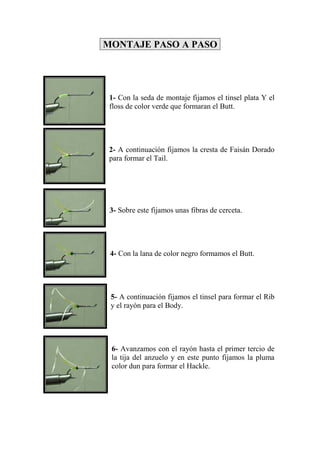 MONTAJE PASO A PASO




 1- Con la seda de montaje fijamos el tinsel plata Y el
 floss de color verde que formaran el Butt.




 2- A continuación fijamos la cresta de Faisán Dorado
 para formar el Tail.




 3- Sobre este fijamos unas fibras de cerceta.




 4- Con la lana de color negro formamos el Butt.




 5- A continuación fijamos el tinsel para formar el Rib
 y el rayón para el Body.




 6- Avanzamos con el rayón hasta el primer tercio de
 la tija del anzuelo y en este punto fijamos la pluma
 color dun para formar el Hackle.
 
