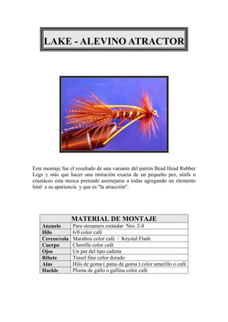 LAKE - ALEVINO ATRACTOR




Este montaje fue el resultado de una variante del patrón Bead Head Rubber
Legs y más que hacer una imitación exacta de un pequeño pez, ninfa o
crustáceo esta mosca pretende asemejarse a todas agregando un elemento
letal a su apariencia y que es "la atracción".




                  MATERIAL DE MONTAJE
    Anzuelo       Para streamers estándar Nro. 2-8
    Hilo          6/0 color café
    Cercos/cola   Marabou color café / Krystal Flash
    Cuerpo        Chenille color café
    Ojos          Un par del tipo cadena
    Ribete        Tinsel fino color dorado
    Alas          Hilo de goma ( patas de goma ) color amarillo o café
    Hackle        Pluma de gallo o gallina color café
 