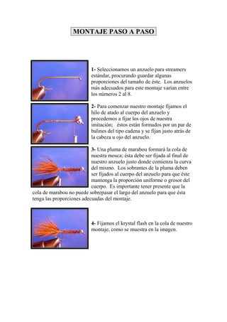 MONTAJE PASO A PASO




                           1- Seleccionamos un anzuelo para streamers
                           estándar, procurando guardar algunas
                           proporciones del tamaño de éste. Los anzuelos
                           más adecuados para este montaje varían entre
                           los números 2 al 8.

                           2- Para comenzar nuestro montaje fijamos el
                           hilo de atado al cuerpo del anzuelo y
                           procedemos a fijar los ojos de nuestra
                           imitación; éstos están formados por un par de
                           balines del tipo cadena y se fijan justo atrás de
                           la cabeza u ojo del anzuelo.

                           3- Una pluma de marabou formará la cola de
                           nuestra mosca; ésta debe ser fijada al final de
                           nuestro anzuelo justo donde comienza la curva
                           del mismo. Los sobrantes de la pluma deben
                           ser fijados al cuerpo del anzuelo para que éste
                           mantenga la proporción uniforme o grosor del
                           cuerpo. Es importante tener presente que la
cola de marabou no puede sobrepasar el largo del anzuelo para que ésta
tenga las proporciones adecuadas del montaje.



                           4- Fijamos el krystal flash en la cola de nuestro
                           montaje, como se muestra en la imagen.
 
