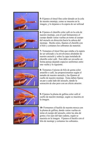 5- Fijamos el tinsel fino color dorado en la cola
de nuestro montaje, como se muestra en la
imagen, y lo dejamos a la espera de ser utilizad


6- Fijamos el chenille color café en la cola de
nuestro montaje, con el cual formaremos el
cuerpo dando varias vueltas en torno al cuerpo
del anzuelo en dirección hacia la cabeza del
montaje. Hecho estos, fijamos el chenille con
el hilo y cortamos los sobrantes de material.

7- Tomamos el tinsel fino que estaba a la espera
de ser utilizado y la envolvemos alrededor de
nuestro anzuelo y sobre la capa instalada de
chenille color café. Este debe ser envuelto en
forma pareja dejando espacios uniformes entre
una vuelta y la siguiente.

8- Tomamos 4 piezas de hilo de goma color
amarillo o café, las proporcionamos según el
tamaño de nuestro anzuelo y las fijamos al
cuello de nuestro montaje. Estas deben fijarse
un par a cada lado del anzuelo, dando la
sensación de alas pero con un efecto atractor.



9- Fijamos la pluma de gallina color café al
cuello de nuestro montaje, según se muestra en
la imagen.


10- Formamos el hackle de nuestra mosca con
la pluma de gallina, dando varias vueltas en
torno al cuerpo del anzuelo, entre las alas de
goma y los ojos del tipo cadena, según se
muestra en la imagen. Fijamos el hackle con el
hilo de montaje y cortamos los sobrantes.
 